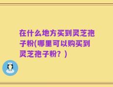 在什么地方买到灵芝孢子粉(哪里可以购买到灵芝孢子粉？)