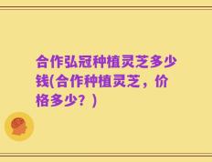 合作弘冠种植灵芝多少钱(合作种植灵芝，价格多少？)