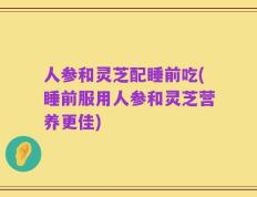 人参和灵芝配睡前吃(睡前服用人参和灵芝营养更佳)