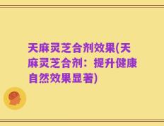 天麻灵芝合剂效果(天麻灵芝合剂：提升健康自然效果显著)