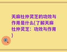 天麻杜仲灵芝的功效与作用是什么(了解天麻杜仲灵芝：功效与作用)