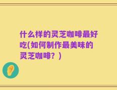 什么样的灵芝咖啡最好吃(如何制作最美味的灵芝咖啡？)
