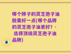 哪个牌子的灵芝孢子油胶囊好一点(哪个品牌的灵芝孢子油更好？- 选择顶级灵芝孢子油品牌)