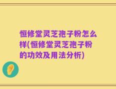 恒修堂灵芝孢子粉怎么样(恒修堂灵芝孢子粉的功效及用法分析)