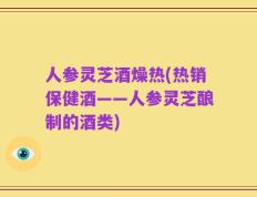 人参灵芝酒燥热(热销保健酒——人参灵芝酿制的酒类)