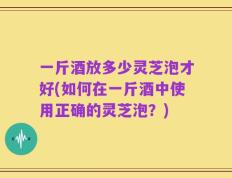 一斤酒放多少灵芝泡才好(如何在一斤酒中使用正确的灵芝泡？)