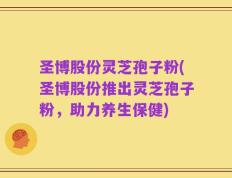 圣博股份灵芝孢子粉(圣博股份推出灵芝孢子粉，助力养生保健)