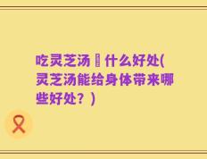 吃灵芝汤冇什么好处(灵芝汤能给身体带来哪些好处？)