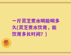 一斤灵芝煮水喝能喝多久(灵芝煮水饮用，能饮用多长时间？)