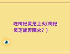 吃枸杞灵芝上火(枸杞灵芝能否降火？)
