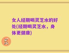 女人经期喝灵芝水的好处(经期喝灵芝水，身体更健康)