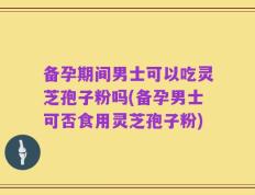 备孕期间男士可以吃灵芝孢子粉吗(备孕男士可否食用灵芝孢子粉)
