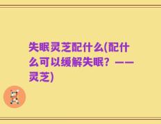 失眠灵芝配什么(配什么可以缓解失眠？——灵芝)