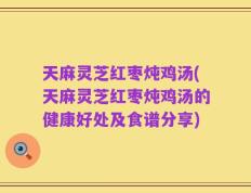 天麻灵芝红枣炖鸡汤(天麻灵芝红枣炖鸡汤的健康好处及食谱分享)