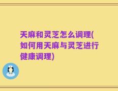 天麻和灵芝怎么调理(如何用天麻与灵芝进行健康调理)