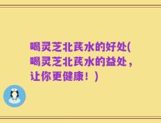 喝灵芝北芪水的好处(喝灵芝北芪水的益处，让你更健康！)