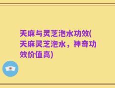 天麻与灵芝泡水功效(天麻灵芝泡水，神奇功效价值高)