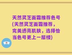 天然灵芝面霜推荐色号(天然灵芝面霜推荐，完美透亮肌肤，选择恰当色号更上一层楼)