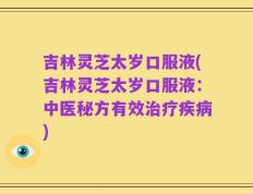 吉林灵芝太岁口服液(吉林灵芝太岁口服液：中医秘方有效治疗疾病)