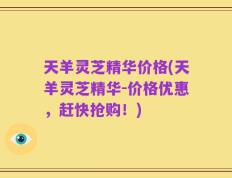 天羊灵芝精华价格(天羊灵芝精华-价格优惠，赶快抢购！)