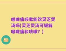 喉咙痛咳嗽能饮灵芝煲汤吗(灵芝煲汤可缓解喉咙痛和咳嗽？)