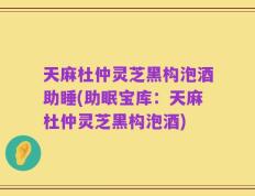 天麻杜仲灵芝黑构泡酒助睡(助眠宝库：天麻杜仲灵芝黑构泡酒)