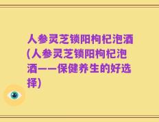 人参灵芝锁阳枸杞泡酒(人参灵芝锁阳枸杞泡酒——保健养生的好选择)