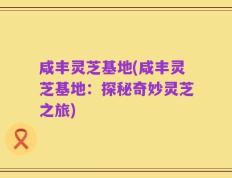 咸丰灵芝基地(咸丰灵芝基地：探秘奇妙灵芝之旅)