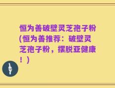 恒为善破壁灵芝孢子粉(恒为善推荐：破壁灵芝孢子粉，摆脱亚健康！)
