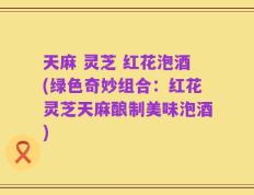 天麻 灵芝 红花泡酒(绿色奇妙组合：红花灵芝天麻酿制美味泡酒)