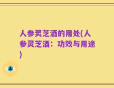 人参灵芝酒的用处(人参灵芝酒：功效与用途)