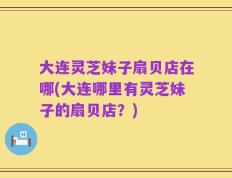 大连灵芝妹子扇贝店在哪(大连哪里有灵芝妹子的扇贝店？)