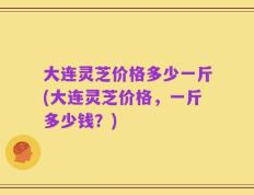 大连灵芝价格多少一斤(大连灵芝价格，一斤多少钱？)