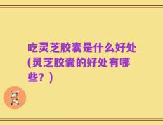 吃灵芝胶囊是什么好处(灵芝胶囊的好处有哪些？)