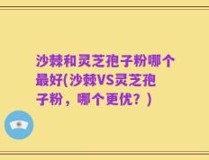 沙棘和灵芝孢子粉哪个最好(沙棘VS灵芝孢子粉，哪个更优？)
