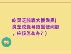 吃灵芝胶囊大便发黑(灵芝胶囊导致黑便问题，应该怎么办？)