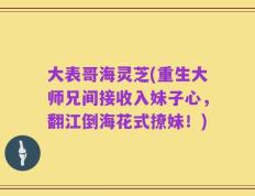 大表哥海灵芝(重生大师兄间接收入妹子心，翻江倒海花式撩妹！)