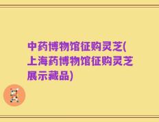 中药博物馆征购灵芝(上海药博物馆征购灵芝展示藏品)