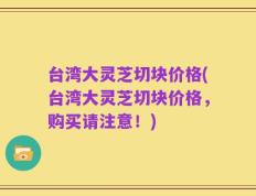 台湾大灵芝切块价格(台湾大灵芝切块价格，购买请注意！)