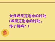 女性喝灵芝泡水的好处(喝灵芝泡水的好处，你了解吗？)