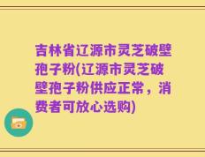 吉林省辽源市灵芝破壁孢子粉(辽源市灵芝破壁孢子粉供应正常，消费者可放心选购)