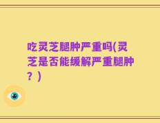 吃灵芝腿肿严重吗(灵芝是否能缓解严重腿肿？)