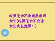 吃灵芝会不会变黑色呢女生(吃灵芝会不会让女生皮肤变黑？)