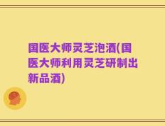 国医大师灵芝泡酒(国医大师利用灵芝研制出新品酒)