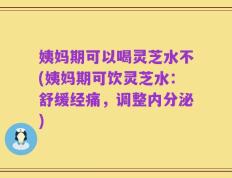 姨妈期可以喝灵芝水不(姨妈期可饮灵芝水：舒缓经痛，调整内分泌)