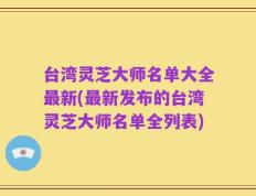台湾灵芝大师名单大全最新(最新发布的台湾灵芝大师名单全列表)