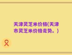 天津灵芝米价格(天津市灵芝米价格走势。)