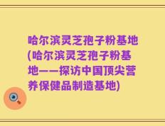 哈尔滨灵芝孢子粉基地(哈尔滨灵芝孢子粉基地——探访中国顶尖营养保健品制造基地)
