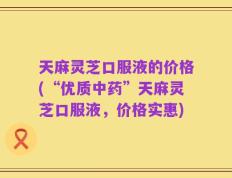 天麻灵芝口服液的价格(“优质中药”天麻灵芝口服液，价格实惠)