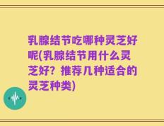 乳腺结节吃哪种灵芝好呢(乳腺结节用什么灵芝好？推荐几种适合的灵芝种类)